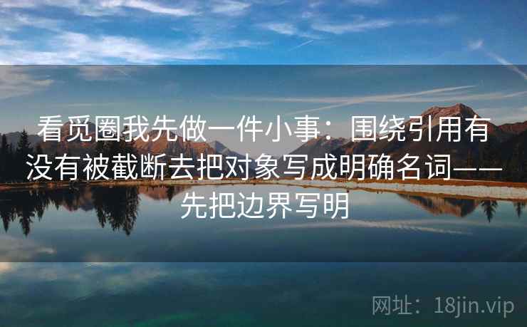 看觅圈我先做一件小事:围绕引用有没有被截断去把对象写成明确名词——先把边界写明 第2张 看觅圈我先做一件小事:围绕引用有没有被截断去把对象写成明确名词——先把边界写明 第2张