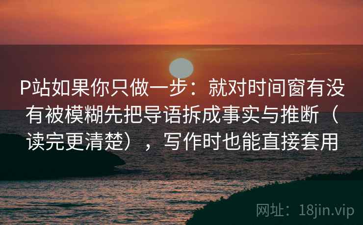 P站如果你只做一步：就对时间窗有没有被模糊先把导语拆成事实与推断（读完更清楚），写作时也能直接套用