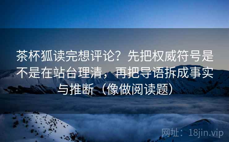 茶杯狐读完想评论?先把权威符号是不是在站台理清,再把导语拆成事实与推断(像做阅读题)