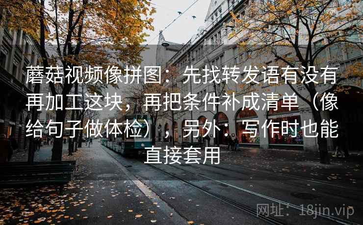 蘑菇视频像拼图：先找转发语有没有再加工这块，再把条件补成清单（像给句子做体检），另外：写作时也能直接套用  第2张