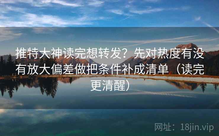 推特大神读完想转发?先对热度有没有放大偏差做把条件补成清单(读完更清醒)