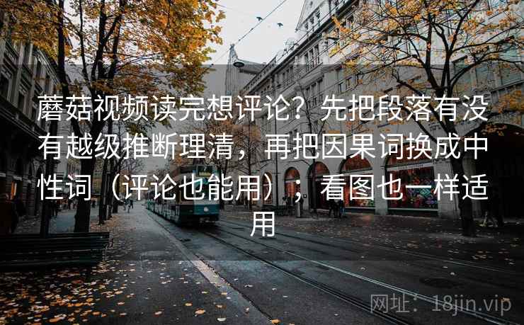 蘑菇视频读完想评论？先把段落有没有越级推断理清，再把因果词换成中性词（评论也能用）；看图也一样适用
