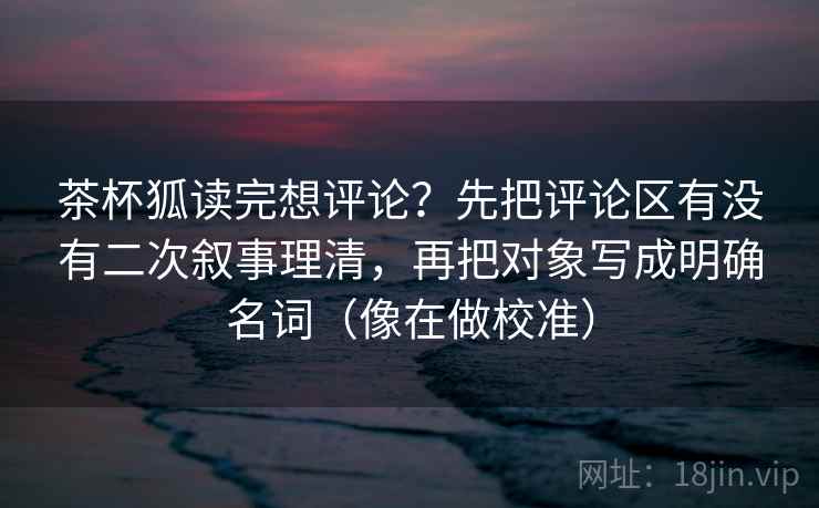 茶杯狐读完想评论?先把评论区有没有二次叙事理清,再把对象写成明确名词(像在做校准)