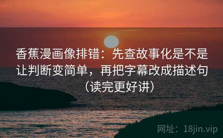 香蕉漫画像排错：先查故事化是不是让判断变简单，再把字幕改成描述句（读完更好讲）  第2张