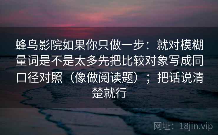 蜂鸟影院如果你只做一步：就对模糊量词是不是太多先把比较对象写成同口径对照（像做阅读题）；把话说清楚就行  第2张